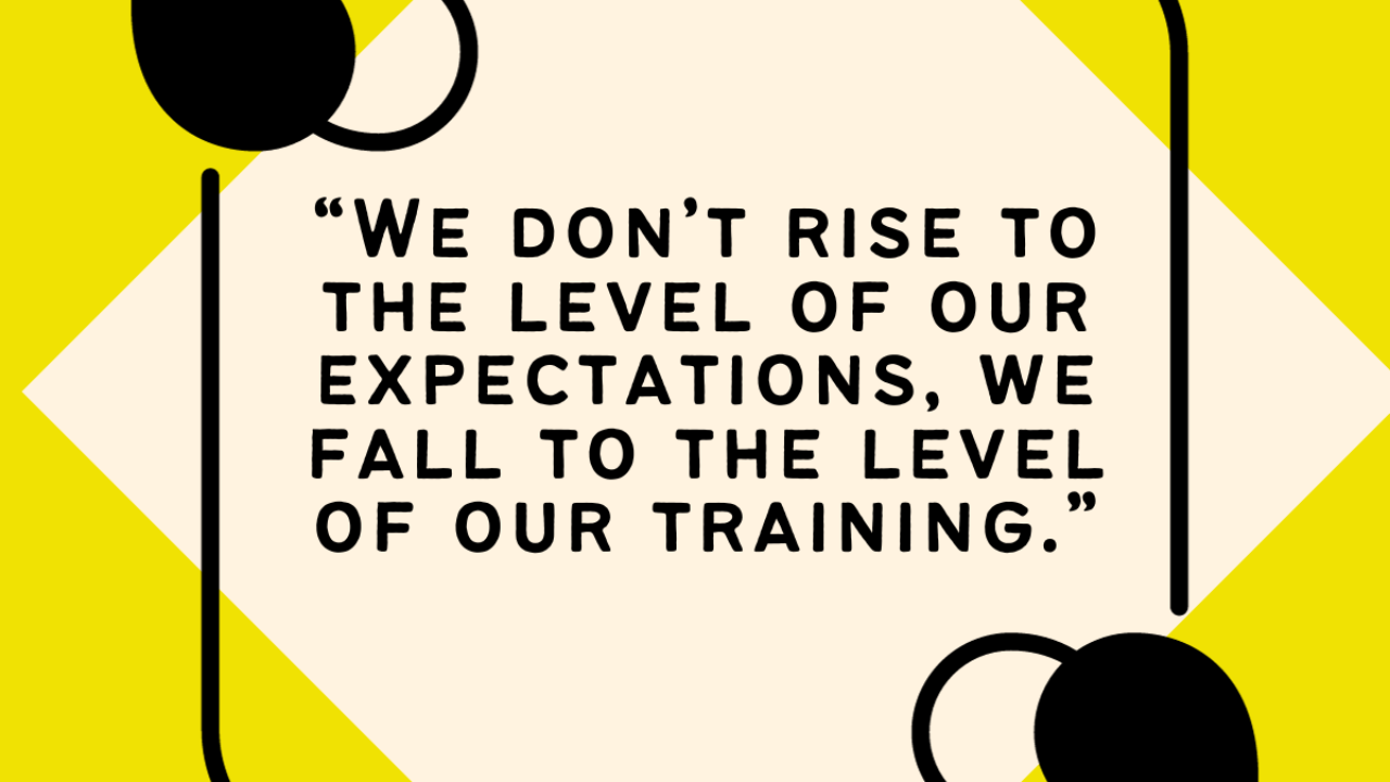 We don't rise to the level of our expectations. We fall to the level of our training.